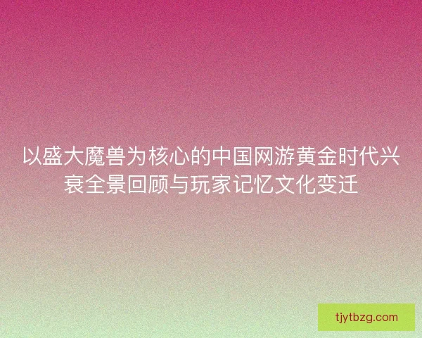 以盛大魔兽为核心的中国网游黄金时代兴衰全景回顾与玩家记忆文化变迁