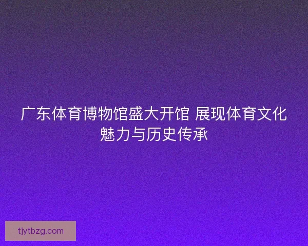 广东体育博物馆盛大开馆 展现体育文化魅力与历史传承