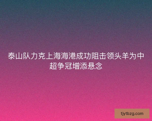 泰山队力克上海海港成功阻击领头羊为中超争冠增添悬念